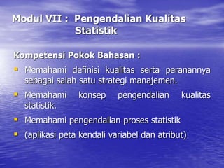 Modul VII : Pengendalian Kualitas
Statistik
Kompetensi Pokok Bahasan :
 Memahami definisi kualitas serta peranannya
sebagai salah satu strategi manajemen.
 Memahami konsep pengendalian kualitas
statistik.
 Memahami pengendalian proses statistik
 (aplikasi peta kendali variabel dan atribut)
 