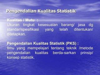Pengendalian Kualitas Statistik
Kualitas / Mutu :
Ukuran tingkat kesesuaian barang/ jasa dg
standar/spesifikasi yang telah ditentukan/
ditetapkan.
Pengendalian Kualitas Statistik (PKS) :
Ilmu yang mempelajari tentang teknik /metode
pengendalian kualitas berda-sarkan prinsip/
konsep statistik.
 