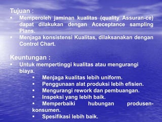 Tujuan :
 Memperoleh jaminan kualitas (quality Assuran-ce)
dapat dilakukan dengan Aceceptance sampling
Plans.
 Menjaga konsistensi Kualitas, dilaksanakan dengan
Control Chart.
Keuntungan :
 Untuk mempertinggi kualitas atau mengurangi
biaya.
 Menjaga kualitas lebih uniform.
 Penggunaan alat produksi lebih efisien.
 Mengurangi rework dan pembuangan.
 Inspeksi yang lebih baik.
 Memperbaiki hubungan produsen-
konsumen.
 Spesifikasi lebih baik.
 