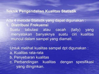 Teknik Pengendalian Kualitas Statistik
Ada 4 metode Statistik yang dapat digunakan :
1. Distribusi Frekuensi
Suatu tabulasi atau cacah (tally) yang
menyatakan banyaknya suatu ciri kualitas
muncul dalam sampel yang diamati.
Untuk melihat kualitas sampel dpt digunakan :
a. Kualitas rata-rata
b. Penyebaran kualitas
c. Perbandingan kualitas dengan spesifikasi
yang diinginkan.
 
