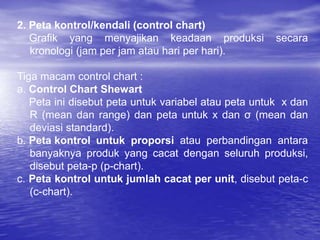 2. Peta kontrol/kendali (control chart)
Grafik yang menyajikan keadaan produksi secara
kronologi (jam per jam atau hari per hari).
Tiga macam control chart :
a. Control Chart Shewart
Peta ini disebut peta untuk variabel atau peta untuk x dan
R (mean dan range) dan peta untuk x dan σ (mean dan
deviasi standard).
b. Peta kontrol untuk proporsi atau perbandingan antara
banyaknya produk yang cacat dengan seluruh produksi,
disebut peta-p (p-chart).
c. Peta kontrol untuk jumlah cacat per unit, disebut peta-c
(c-chart).
 
