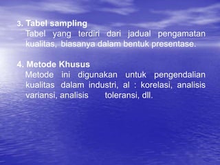 3. Tabel sampling
Tabel yang terdiri dari jadual pengamatan
kualitas, biasanya dalam bentuk presentase.
4. Metode Khusus
Metode ini digunakan untuk pengendalian
kualitas dalam industri, al : korelasi, analisis
variansi, analisis toleransi, dll.
 