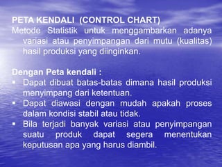 PETA KENDALI (CONTROL CHART)
Metode Statistik untuk menggambarkan adanya
variasi atau penyimpangan dari mutu (kualitas)
hasil produksi yang diinginkan.
Dengan Peta kendali :
 Dapat dibuat batas-batas dimana hasil produksi
menyimpang dari ketentuan.
 Dapat diawasi dengan mudah apakah proses
dalam kondisi stabil atau tidak.
 Bila terjadi banyak variasi atau penyimpangan
suatu produk dapat segera menentukan
keputusan apa yang harus diambil.
 