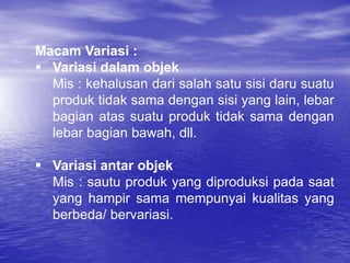 Macam Variasi :
 Variasi dalam objek
Mis : kehalusan dari salah satu sisi daru suatu
produk tidak sama dengan sisi yang lain, lebar
bagian atas suatu produk tidak sama dengan
lebar bagian bawah, dll.
 Variasi antar objek
Mis : sautu produk yang diproduksi pada saat
yang hampir sama mempunyai kualitas yang
berbeda/ bervariasi.
 