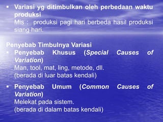  Variasi yg ditimbulkan oleh perbedaan waktu
produksi
Mis : produksi pagi hari berbeda hasil produksi
siang hari.
Penyebab Timbulnya Variasi
 Penyebab Khusus (Special Causes of
Variation)
Man, tool, mat, ling, metode, dll.
(berada di luar batas kendali)
 Penyebab Umum (Common Causes of
Variation)
Melekat pada sistem.
(berada di dalam batas kendali)
 