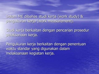 Dalam ME dibahas studi kerja (work study) &
pengukuran kerja (work measurement).
Studi kerja berkaitan dengan pencarian prosedur
pelaksanaan kerja.
Pengukuran kerja berkaitan dengan penentuan
waktu standar yang digunakan dalam
melaksanaan kegiatan kerja.
 