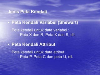Jenis Peta Kendali
 Peta Kendali Variabel (Shewart)
Peta kendali untuk data variabel :
- Peta X dan R, Peta X dan S, dll.
 Peta Kendali Attribut
Peta kendali untuk data atribut :
- Peta-P, Peta-C dan peta-U, dll.
 