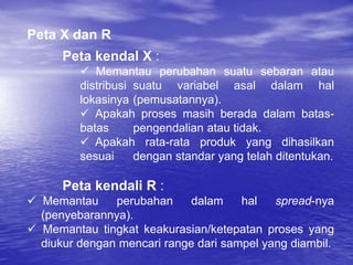 Peta X dan R
Peta kendal X :
 Memantau perubahan suatu sebaran atau
distribusi suatu variabel asal dalam hal
lokasinya (pemusatannya).
 Apakah proses masih berada dalam batas-
batas pengendalian atau tidak.
 Apakah rata-rata produk yang dihasilkan
sesuai dengan standar yang telah ditentukan.
Peta kendali R :
 Memantau perubahan dalam hal spread-nya
(penyebarannya).
 Memantau tingkat keakurasian/ketepatan proses yang
diukur dengan mencari range dari sampel yang diambil.
 