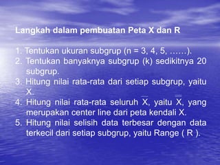 Langkah dalam pembuatan Peta X dan R
1. Tentukan ukuran subgrup (n = 3, 4, 5, ……).
2. Tentukan banyaknya subgrup (k) sedikitnya 20
subgrup.
3. Hitung nilai rata-rata dari setiap subgrup, yaitu
X.
4. Hitung nilai rata-rata seluruh X, yaitu X, yang
merupakan center line dari peta kendali X.
5. Hitung nilai selisih data terbesar dengan data
terkecil dari setiap subgrup, yaitu Range ( R ).
 