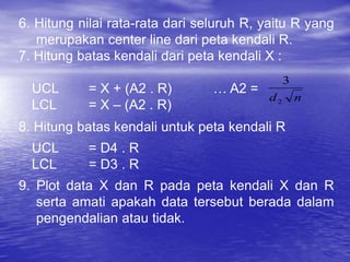 6. Hitung nilai rata-rata dari seluruh R, yaitu R yang
merupakan center line dari peta kendali R.
7. Hitung batas kendali dari peta kendali X :
UCL = X + (A2 . R) … A2 =
LCL = X – (A2 . R)
8. Hitung batas kendali untuk peta kendali R
UCL = D4 . R
LCL = D3 . R
9. Plot data X dan R pada peta kendali X dan R
serta amati apakah data tersebut berada dalam
pengendalian atau tidak.
n
d2
3
 