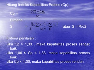 Hitung Indeks Kapabilitas Proses (Cp)
Cp =
Dimana :
S = atau S = R/d2
Kriteria penilaian :
Jika Cp > 1,33 , maka kapabilitas proses sangat
baik
Jika 1,00 ≤ Cp ≤ 1,33, maka kapabilitas proses
baik
Jika Cp < 1,00, maka kapabilitas proses rendah
S
LSL
USL
6

   
 
1
2
2

 

N
N
X
X
N i
i
 