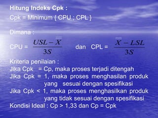 Hitung Indeks Cpk :
Cpk = Minimum { CPU ; CPL }
Dimana :
CPU = dan CPL =
Kriteria penilaian :
Jika Cpk = Cp, maka proses terjadi ditengah
Jika Cpk = 1, maka proses menghasilan produk
yang sesuai dengan spesifikasi
Jika Cpk < 1, maka proses menghasilkan produk
yang tidak sesuai dengan spesifikasi
Kondisi Ideal : Cp > 1,33 dan Cp = Cpk
S
X
USL
3

S
LSL
X
3

 