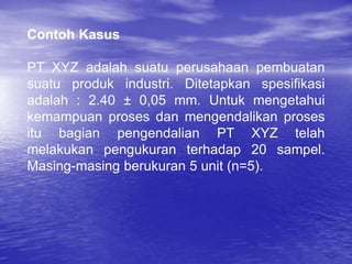Contoh Kasus
PT XYZ adalah suatu perusahaan pembuatan
suatu produk industri. Ditetapkan spesifikasi
adalah : 2.40 ± 0,05 mm. Untuk mengetahui
kemampuan proses dan mengendalikan proses
itu bagian pengendalian PT XYZ telah
melakukan pengukuran terhadap 20 sampel.
Masing-masing berukuran 5 unit (n=5).
 