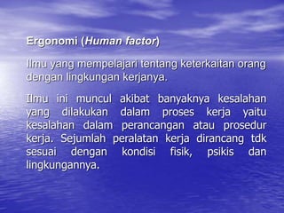 Ilmu ini muncul akibat banyaknya kesalahan
yang dilakukan dalam proses kerja yaitu
kesalahan dalam perancangan atau prosedur
kerja. Sejumlah peralatan kerja dirancang tdk
sesuai dengan kondisi fisik, psikis dan
lingkungannya.
Ilmu yang mempelajari tentang keterkaitan orang
dengan lingkungan kerjanya.
Ergonomi (Human factor)
 