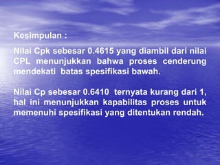 Kesimpulan :
Nilai Cpk sebesar 0.4615 yang diambil dari nilai
CPL menunjukkan bahwa proses cenderung
mendekati batas spesifikasi bawah.
Nilai Cp sebesar 0.6410 ternyata kurang dari 1,
hal ini menunjukkan kapabilitas proses untuk
memenuhi spesifikasi yang ditentukan rendah.
 