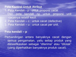 Peta Kontrol Untuk Atribut
1. Peta Kendali - p : untuk proporsi cacat
Dan peta kendali np untuk proporsi unit
cacatnya relaitif kecil.
2. Peta Kendali – c : untuk cacat (defective)
3. Peta Kendali – u : untuk cacat per unit.
Peta kendali – p
Perbandingan antara banyaknya cacat dengan
semua pengamatan, yaitu setiap produk yang
diklasifikasikan sebagai “diterima” atau “ditolak”
(yang diperhatikan banyaknya produk cacat).
 