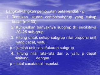 Langkah-langkah pembuatan peta kendali - p :
1. Tentukan ukuran contoh/subgrup yang cukup
besar (n > 30),
2. Kumpulkan banyaknya subgrup (k) sedikitnya
20–25 sub-grup,
3. Hitung untuk setiap subgrup nilai proporsi unit
yang cacat, yaitu :
p = jumlah unit cacat/ukuran subgrup
4. Hitung nilai rata-rata dari p, yaitu p dapat
dihitung dengan :
p = total cacat/total inspeksi.
 