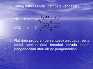5. Hitung batas kendali dari peta kendali p :
UCL = p + 3
LCL = p – 3
6. Plot data proporsi (persentase) unit cacat serta
amati apakah data tersebut berada dalam
pengendalian atau diluar pengendalian.
 
n
p
p 
1
 
n
p
p 
1
 