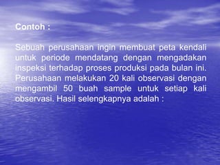 Contoh :
Sebuah perusahaan ingin membuat peta kendali
untuk periode mendatang dengan mengadakan
inspeksi terhadap proses produksi pada bulan ini.
Perusahaan melakukan 20 kali observasi dengan
mengambil 50 buah sample untuk setiap kali
observasi. Hasil selengkapnya adalah :
 