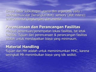 Empat dasar subkategori utama dlm ergonomi, yaitu :
skeletal/muscular (kerangka/otot); sensory (alat indera);
environmental (lingkungan) dan mental.
Perencanaan dan Perancangan Fasilitas
Meliputi penentuan/penempatan lokasi fasilitas, tat letak
fasilitas. Tujuan dari perencanaan & perancangan fasilitas
adalah untuk mendapatkan biaya yang minimaum.
Material Handling
Tujuan dari MH adalah untuk meminimumkan MHC, karena
seringkali Mh menimbulkan biaya yang tdk sedikit.
 