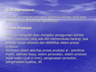 Riset Operasional
Meliputi penentuan pola-pola distribusi barang, pola-pola
jaringan yang efisien dan optimalitas.
Sistem Produksi
Aktivitas mengolah atau mengatur penggunaan sumber
daya (resources) yang ada dlm memproduksi barang/ jasa
dengan tujuan efisiensi dan efektifitas dalam proses
produksi.
Termasuk dalam aktivitas proses produksi al : pemilihan
mesin, estimasi biaya, sistem perawatan, sistem produksi
tepat waktu (just in time), pengawasan persedian,
pengendalian kualitas, dll.
 