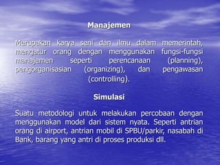 Manajemen
Merupakan karya seni dan ilmu dalam memerintah,
mengatur orang dengan menggunakan fungsi-fungsi
manajemen seperti perencanaan (planning),
pengorganisasian (organizing), dan pengawasan
(controlling).
Simulasi
Suatu metodologi untuk melakukan percobaan dengan
menggunakan model dari sistem nyata. Seperti antrian
orang di airport, antrian mobil di SPBU/parkir, nasabah di
Bank, barang yang antri di proses produksi dll.
 