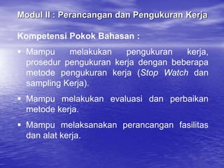 Modul II : Perancangan dan Pengukuran Kerja
Kompetensi Pokok Bahasan :
 Mampu melakukan pengukuran kerja,
prosedur pengukuran kerja dengan beberapa
metode pengukuran kerja (Stop Watch dan
sampling Kerja).
 Mampu melakukan evaluasi dan perbaikan
metode kerja.
 Mampu melaksanakan perancangan fasilitas
dan alat kerja.
 