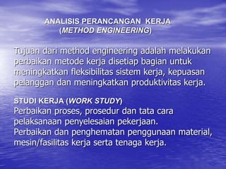 Tujuan dari method engineering adalah melakukan
perbaikan metode kerja disetiap bagian untuk
meningkatkan fleksibilitas sistem kerja, kepuasan
pelanggan dan meningkatkan produktivitas kerja.
STUDI KERJA (WORK STUDY)
Perbaikan proses, prosedur dan tata cara
pelaksanaan penyelesaian pekerjaan.
Perbaikan dan penghematan penggunaan material,
mesin/fasilitas kerja serta tenaga kerja.
ANALISIS PERANCANGAN KERJA
(METHOD ENGINEERING)
 