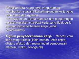 Perbaikan tata ruang kerja yang mampu
memberikan suasana kerja/lingkungan kerja yang
lebih aman dan nyaman.
Pendayagunaan usaha manusia dan pengurangan
gerakan-gerakan (motion) kerja yang tidak perlu
ataupun penyederhanaan kerja (work
simplification).
Tujuan penyederhanaan kerja : Mencari cara
kerja yang terbaik (lebih mudah, lebih cepat,
efisien, efektif, dan menghindari pemborosan
material, waktu, tenaga dll).
 