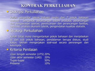 KONTRAK PERKULIAHAN
• Diskripsi Perkuliahan
Kuliah pengantar teknik industri terdiri dari 7 pokok bahasan
meliputi : pengantar, perancangan sistem produksi, perancangan
dan pengawasan operasi, perencanaan dan perancangan fasilitas,
optimasi, analisis ekonomi teknik, pengendalian kualitas statistik.
• Strategi Perkuliahan
Kuliah tatap muka mengantarkan pokok bahasan dan menjelaskan
isi dari sub pokok bahasan, pendalaman berupa diskusi, studi
kasus, latihan mengerjakan soal-soal secara perorangan dan
kelompok.
• Kriteria Penilaian
Ujian tengah semester (UTS) 20%
Ujian akhir semester (UAS) 20%
Tugas-tugas 50%
Presensi 10%
 