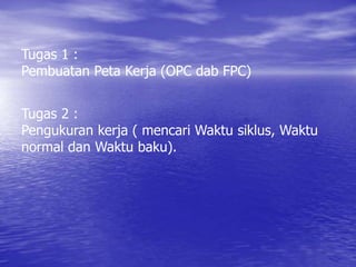 Tugas 1 :
Pembuatan Peta Kerja (OPC dab FPC)
Tugas 2 :
Pengukuran kerja ( mencari Waktu siklus, Waktu
normal dan Waktu baku).
 
