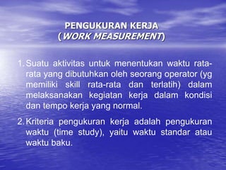 PENGUKURAN KERJA
(WORK MEASUREMENT)
1.Suatu aktivitas untuk menentukan waktu rata-
rata yang dibutuhkan oleh seorang operator (yg
memiliki skill rata-rata dan terlatih) dalam
melaksanakan kegiatan kerja dalam kondisi
dan tempo kerja yang normal.
2.Kriteria pengukuran kerja adalah pengukuran
waktu (time study), yaitu waktu standar atau
waktu baku.
 