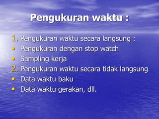 Pengukuran waktu :
1. Pengukuran waktu secara langsung :
• Pengukuran dengan stop watch
• Sampling kerja
2. Pengukuran waktu secara tidak langsung
• Data waktu baku
• Data waktu gerakan, dll.
 
