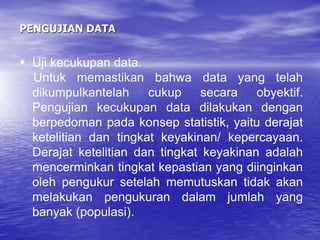 PENGUJIAN DATA
 Uji kecukupan data.
Untuk memastikan bahwa data yang telah
dikumpulkantelah cukup secara obyektif.
Pengujian kecukupan data dilakukan dengan
berpedoman pada konsep statistik, yaitu derajat
ketelitian dan tingkat keyakinan/ kepercayaan.
Derajat ketelitian dan tingkat keyakinan adalah
mencerminkan tingkat kepastian yang diinginkan
oleh pengukur setelah memutuskan tidak akan
melakukan pengukuran dalam jumlah yang
banyak (populasi).
 