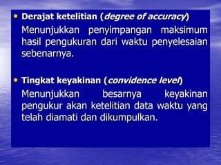 Derajat ketelitian (degree of accuracy)
Menunjukkan penyimpangan maksimum hasil
pengukuran dari waktu penyelesaian sebenarnya.
Tingkat keyakinan (convidence level)
Menunjukkan besarnya keyakinan pengukur akan ketelitian
data waktu yang telah diamati dan dikumpulkan.
Uji kecukupan data digunakan rumus sbb. :
• Derajat ketelitian (degree of accuracy)
Menunjukkan penyimpangan maksimum
hasil pengukuran dari waktu penyelesaian
sebenarnya.
• Tingkat keyakinan (convidence level)
Menunjukkan besarnya keyakinan
pengukur akan ketelitian data waktu yang
telah diamati dan dikumpulkan.
 