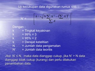 Uji kecukupan data digunakan rumus sbb. :
 
2
2
2
/









 

 
X
X
X
N
s
k
N’ =
Dengan :
k = Tingkat keyakinan
k = 99% = 3
k = 95% = 2
s = Derajat ketelitian
N = Jumlah data pengamatan
N’ = Jumlah data teoritis
Jika N’ ≤ N, maka data dianggap cukup, jika N’ > N data
dianggap tidak cukup (kurang) dan perlu dilakukan
penambahan data.
 