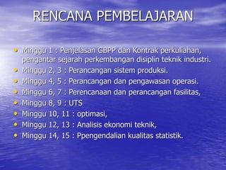 • Minggu 1 : Penjelasan GBPP dan Kontrak perkuliahan,
pengantar sejarah perkembangan disiplin teknik industri.
• Minggu 2, 3 : Perancangan sistem produksi.
• Minggu 4, 5 : Perancangan dan pengawasan operasi.
• Minggu 6, 7 : Perencanaan dan perancangan fasilitas,
• Minggu 8, 9 : UTS
• Minggu 10, 11 : optimasi,
• Minggu 12, 13 : Analisis ekonomi teknik,
• Minggu 14, 15 : Ppengendalian kualitas statistik.
RENCANA PEMBELAJARAN
 