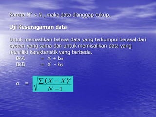 Karena N’ < N , maka data dianggap cukup.
Uji Keseragaman data
Untuk memastikan bahwa data yang terkumpul berasal dari
system yang sama dan untuk memisahkan data yang
memiliki karakteristik yang berbeda.
BKA = X + k
BKB = X - k
 =
1
2



N
X
X )
(
 
