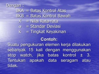Dengan :
BKA = Batas Kontrol Atas
BKB = Batas Kontrol Bawah
X = Nilai Rata-rata
 = Standar Deviasi
k = Tingkat Keyakinan
Contoh:
Suatu pengukuran elemen kerja dilakukan
sebanyak 15 kali dengan menggunakan
stop watch, jika batas kontrol ± 3.
Tentukan apakah data seragam atau
tidak.
 