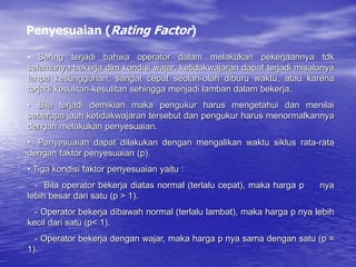 • Sering terjadi bahwa operator dalam melakukan pekerjaannya tdk
selamanya bekerja dlm kondisi wajar, ketidakwajaran dapat terjadi misalanya
tanpa kesungguhan, sangat cepat seolah-olah diburu waktu, atau karena
terjadi kesulitan-kesulitan sehingga menjadi lamban dalam bekerja.
• Bila terjadi demikian maka pengukur harus mengetahui dan menilai
seberapa jauh ketidakwajaran tersebut dan pengukur harus menormalkannya
dengan melakukan penyesuaian.
• Penyesuaian dapat dilakukan dengan mengalikan waktu siklus rata-rata
dengan faktor penyesuaian (p).
• Tiga kondisi faktor penyesuaian yaitu :
- Bila operator bekerja diatas normal (terlalu cepat), maka harga p nya
lebih besar dari satu (p > 1).
- Operator bekerja dibawah normal (terlalu lambat), maka harga p nya lebih
kecil dari satu (p< 1).
- Operator bekerja dengan wajar, maka harga p nya sama dengan satu (p =
1).
Penyesuaian (Rating Factor)
 