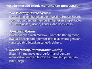 Metode-metode untuk menentukan penyesuaian
1. The Westing House System
Sistem ini dikembangkan oleh Westing House Electric
Corporation dengan mempertimbangkan empat factor
al : ketrampilan, usaha, kondisi dan konsistensi.
2. Synthetic Rating
Dikembangkan oleh Morrow, Synthetic Rating meng-
evaluasi kecepatan operator dari nilai waktu gerakan
yang sudah ditetapkan terlebih dahulu.
3. Speed Rating/Performance Rating
Sistem ini mengevaluasi performansi dengan
mempertimbangkan tingkat ketrampilan persatuan
waktu saja.
 