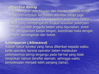 4. Objective Rating
Dikembangkan oleh Munder dan Danner, Metode ini tdk
hanya menentukan kecepatan aktivitas, tetapi juga
mempertimbangkan tingkat kesulitan pekerjaan. Faktor-
faktor yang mempengaruhi tingkat kesulitan pekerjaan
adalah : jumlah anggota badan yang digunakan, pedal
kaki, penggunaan kedua tangan, koordinasi mata dengan
tangan, penanganan dan bobot.
Kelonggaran (Allowance)
Adalah faktor koreksi yang harus diberikan kepada waktu
kerja operator, karena operator dalam melakukan
pekerjaannya sering tergangu pada hal-hal yang tidak
diinginkan namun bersifat alamiah, sehingga waktu
penyelesaian menjadi lebih panjang (lama).
 