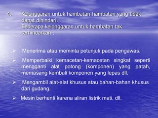 4. Kelonggaran untuk hambatan-hambatan yang tidak
dapat dihindari.
Beberapa kelonggaran untuk hambatan tak
terhindarkan :
 Menerima atau meminta petunjuk pada pengawas.
 Memperbaiki kemacetan-kemacetan singkat seperti
mengganti alat potong (komponen) yang patah,
memasang kembali komponen yang lepas dll.
 Mengambil alat-alat khusus atau bahan-bahan khusus
dari gudang.
 Mesin berhenti karena aliran listrik mati, dll.
 