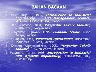 BAHAN BACAAN
1. Hilk, Philip E., 1977, Introduction to Industrial
Engineering And Management Science,
Mc Graw-Hill Kogukusha, Tokyo.
2. Hari Purnomo, 2004, Pengantar Teknik Industri,
Graha Ilmu, Yogyakarta.
3. I Nyoman Pujawan, 1995, Ekonomi Teknik, Guna
Widya, Jakarta
4. P. Siagian, 1987, Penelitian Operasional, Universitas
Indonesia Press, Jakarta.
5. Sritomo Wignjosoebroto, 1995, Pengantar Teknik
Industri, Guna Widya, Jakarta.
6. Wayne C. Turner, 1993, Introduction to Industrial
And Systems Engineering, Prentice-Hall, Inc,
New Jersey.
 