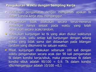 Pengukuran Waktu dengan Sampling Kerja
• Melakukan pengamatan dengan mengamati apakah tk
dalam kondisi kerja atau menganggur.
• Pengamatan tidak dilakukan secara terus-menerus
melainkan hanya sesaat pada waktu yang telah
ditentukan secara acak/random.
• Melakukan kunjungan ke tk yang akan diukur waktunya
secara acak, yaitu setiap kali kunjungan dengan selang
waktu yang tidak sama dan didasarkan pada bilangan
random yang dikonversi ke satuan waktu.
• Misal, kunjungan dilakukan sebanyak 100 kali dengan
waktu pengamatan secara acak dan 90 kali pengamatan
tk dalam kondisi kerja/sibuk, maka prosentase tk dalam
kondisi sibuk adalah 90/100 = 0,9. Tk dalam kondisi
idle/menganggur adalah 10/100 =0,1
 