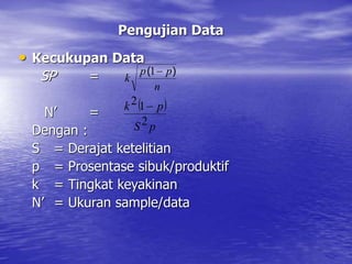 Pengujian Data
• Kecukupan Data
SP =
N’ =
Dengan :
S = Derajat ketelitian
p = Prosentase sibuk/produktif
k = Tingkat keyakinan
N’ = Ukuran sample/data
n
p
p
k
)
( 
1
 
p
S
p
k
2
1
2 
 