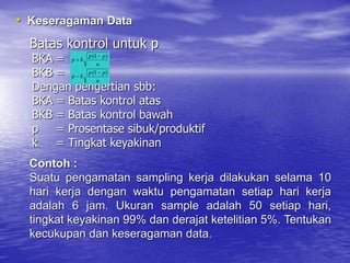 Batas kontrol untuk p
BKA =
BKB =
Dengan pengertian sbb:
BKA = Batas kontrol atas
BKB = Batas kontrol bawah
p = Prosentase sibuk/produktif
k = Tingkat keyakinan
n
p
p
k
p
)
1
( 

n
p
p
k
p
)
1
( 

• Keseragaman Data
Contoh :
Suatu pengamatan sampling kerja dilakukan selama 10
hari kerja dengan waktu pengamatan setiap hari kerja
adalah 6 jam. Ukuran sample adalah 50 setiap hari,
tingkat keyakinan 99% dan derajat ketelitian 5%. Tentukan
kecukupan dan keseragaman data.
 
