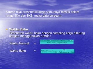 Karena nilai prosentase kerja semuanya masuk dalam
range BKA dan BKB, maka data seragam.
• Waktu Baku
Penentuan waktu baku dengan sampling kerja dihitung
dengan menggunakan rumus :
Waktu Normal =
Waktu Baku =
dihasilkan
yang
produk
Jumlah
RF
Factor
Rating
x
sibuk
osentase
x
waktu
Total )
(
Pr
)
(
100
100
All
n
Kelonggara
x
Normal
Waktu

 