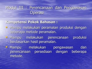 Modul III : Perencanaan dan Pengawasan
Operasi
Kompetensi Pokok Bahasan :
 Mampu melakukan peramalan produksi dengan
beberapa metode peramalan.
 Mampu melakukan perencanaan produksi
berdasarkan hasil peramalan.
 Mampu melakukan pengawasan dan
perencanaan persediaan dengan beberapa
metode.
 