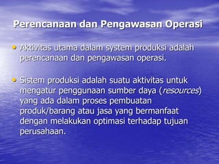 • Aktivitas utama dalam system produksi adalah
perencanaan dan pengawasan operasi.
• Sistem produksi adalah suatu aktivitas untuk
mengatur penggunaan sumber daya (resources)
yang ada dalam proses pembuatan
produk/barang atau jasa yang bermanfaat
dengan melakukan optimasi terhadap tujuan
perusahaan.
Perencanaan dan Pengawasan Operasi
 